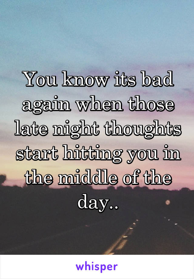 You know its bad again when those late night thoughts start hitting you in the middle of the day..