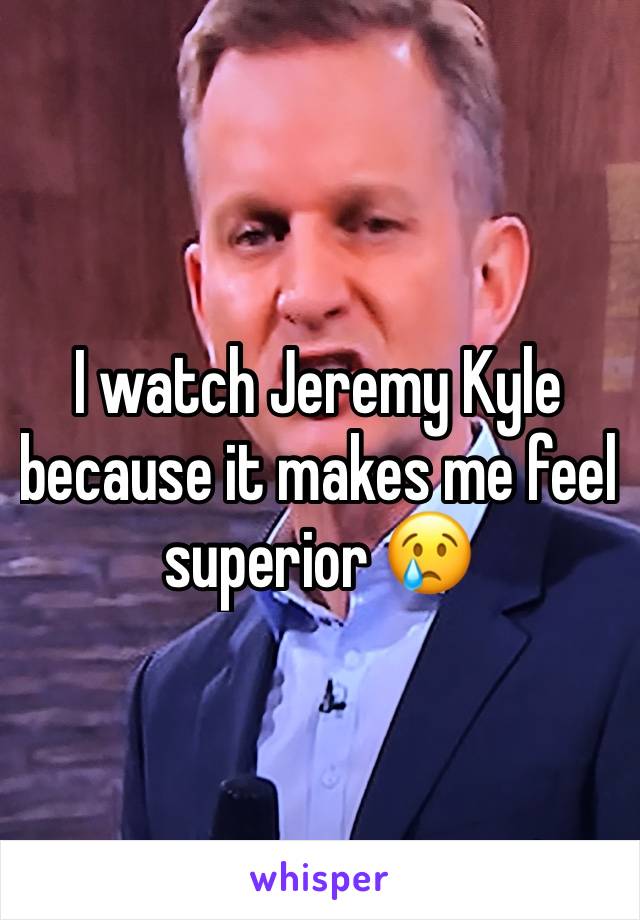 I watch Jeremy Kyle because it makes me feel superior 😢