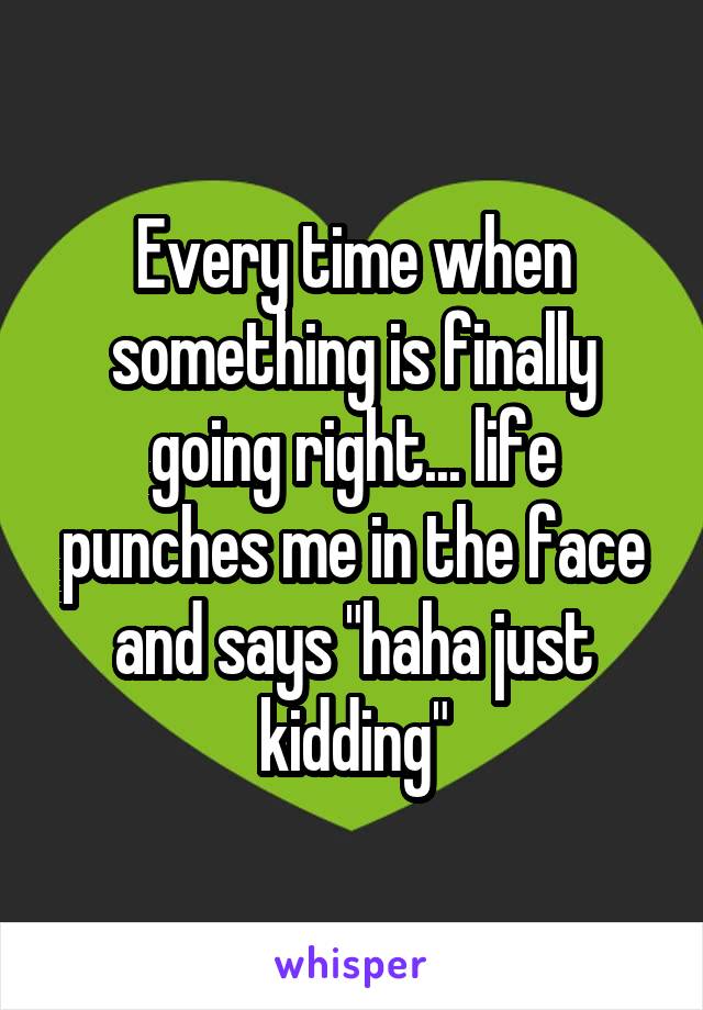 Every time when something is finally going right... life punches me in the face and says "haha just kidding"