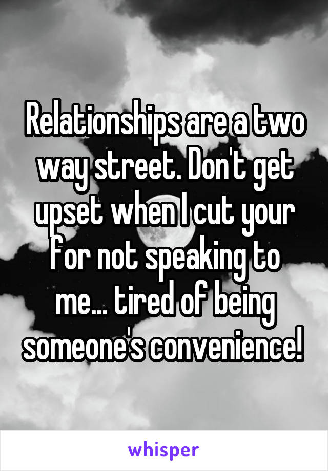 Relationships are a two way street. Don't get upset when I cut your for not speaking to me... tired of being someone's convenience! 