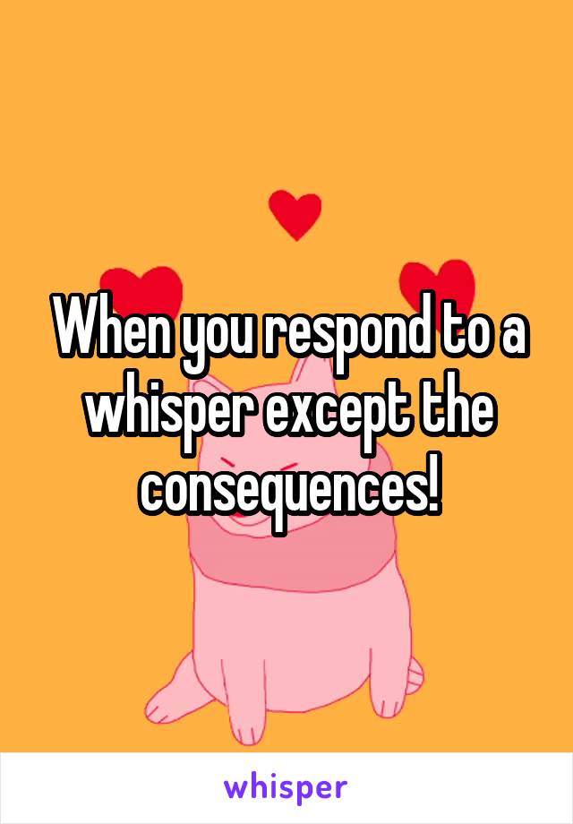 When you respond to a whisper except the consequences!