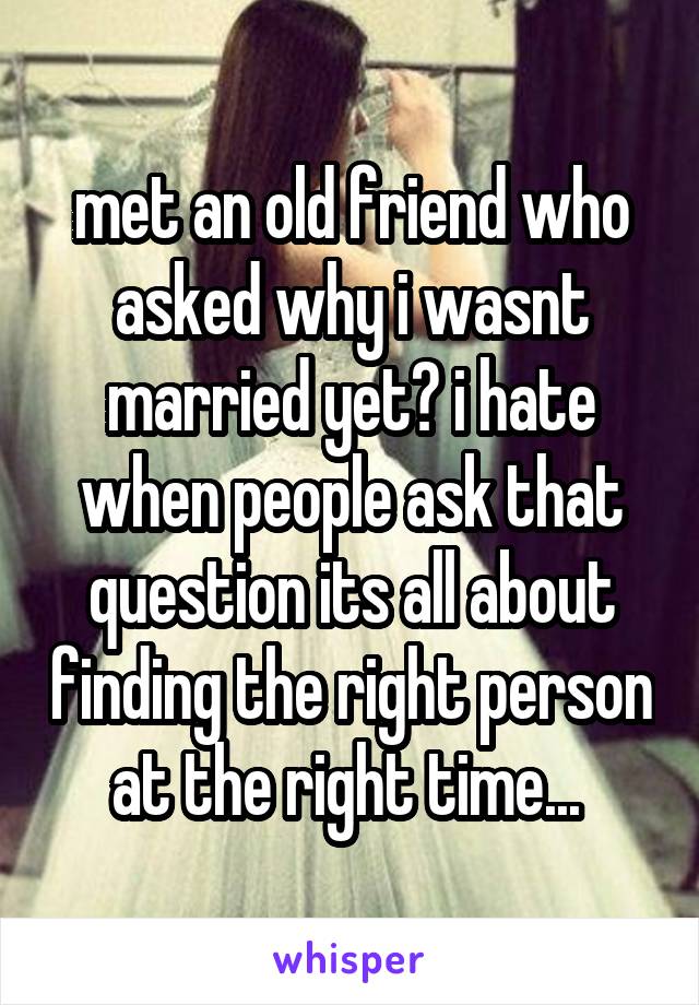 met an old friend who asked why i wasnt married yet? i hate when people ask that question its all about finding the right person at the right time... 