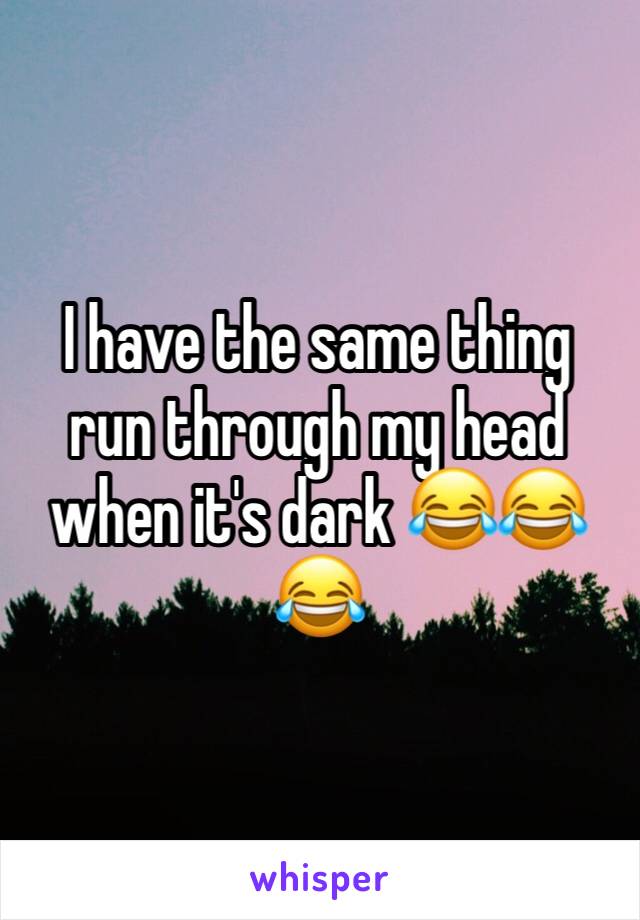 I have the same thing run through my head when it's dark 😂😂😂