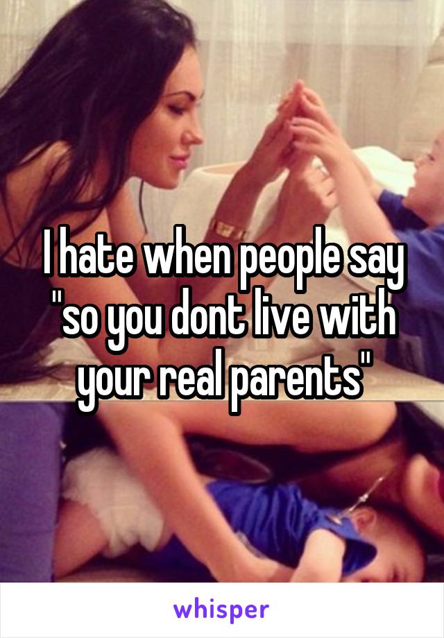 I hate when people say "so you dont live with your real parents"