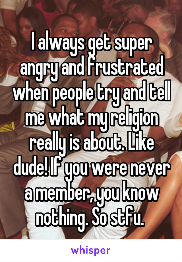 I always get super angry and frustrated when people try and tell me what my religion really is about. Like dude! If you were never a member, you know nothing. So stfu. 