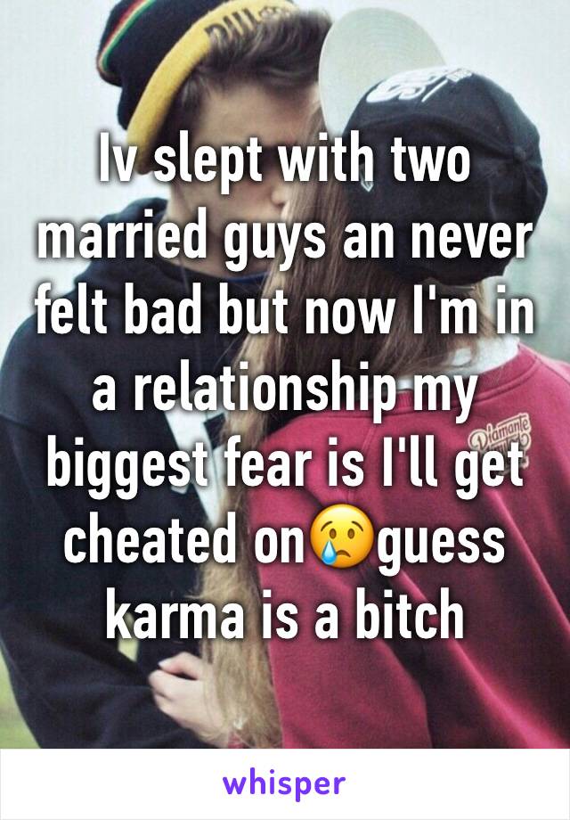 Iv slept with two married guys an never felt bad but now I'm in a relationship my biggest fear is I'll get cheated on😢guess karma is a bitch 
