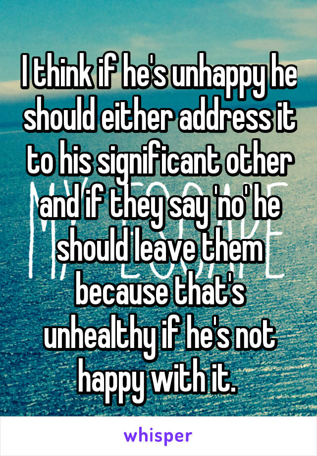 I think if he's unhappy he should either address it to his significant other and if they say 'no' he should leave them because that's unhealthy if he's not happy with it. 