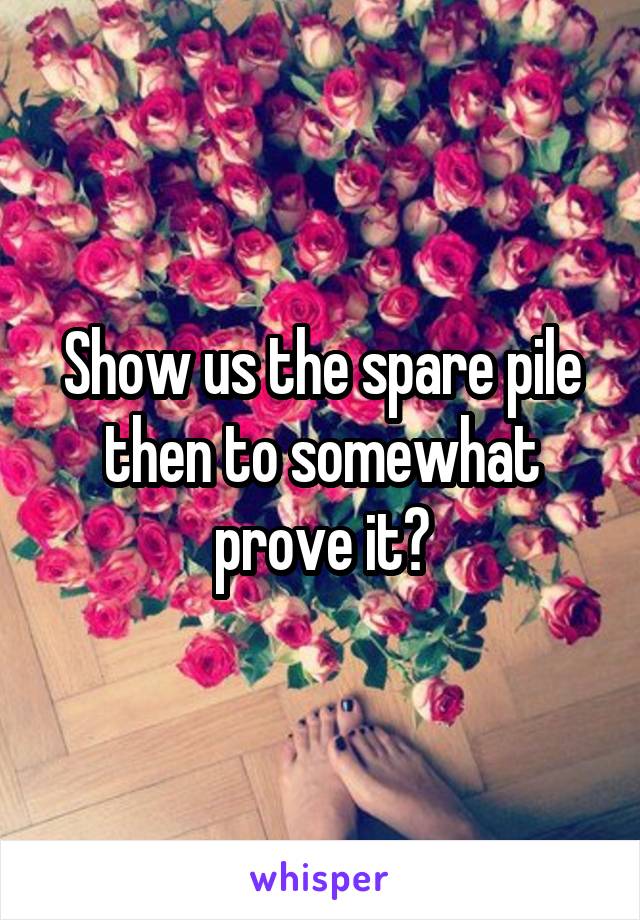 Show us the spare pile then to somewhat prove it?