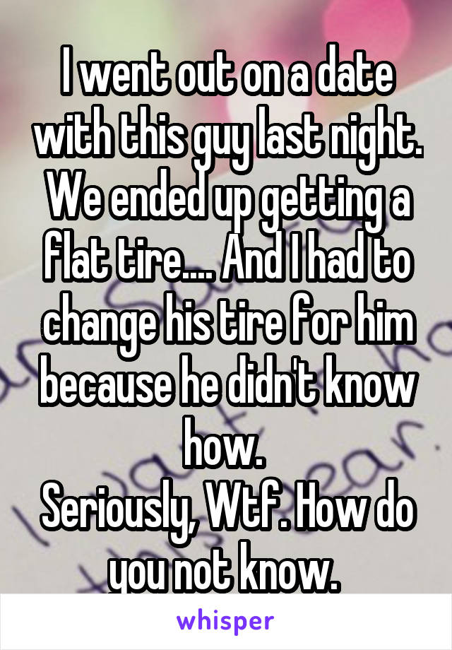 I went out on a date with this guy last night. We ended up getting a flat tire.... And I had to change his tire for him because he didn't know how. 
Seriously, Wtf. How do you not know. 