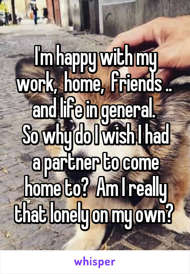 I'm happy with my work,  home,  friends ..  and life in general. 
So why do I wish I had a partner to come home to?  Am I really that lonely on my own? 