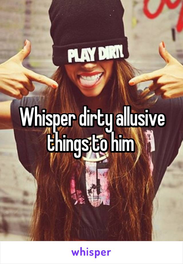 Whisper dirty allusive things to him 