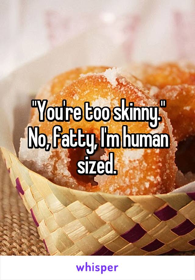 "You're too skinny."
No, fatty, I'm human sized. 