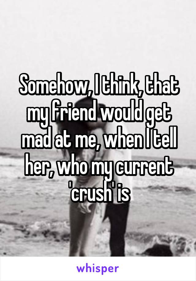 Somehow, I think, that my friend would get mad at me, when I tell her, who my current 'crush' is