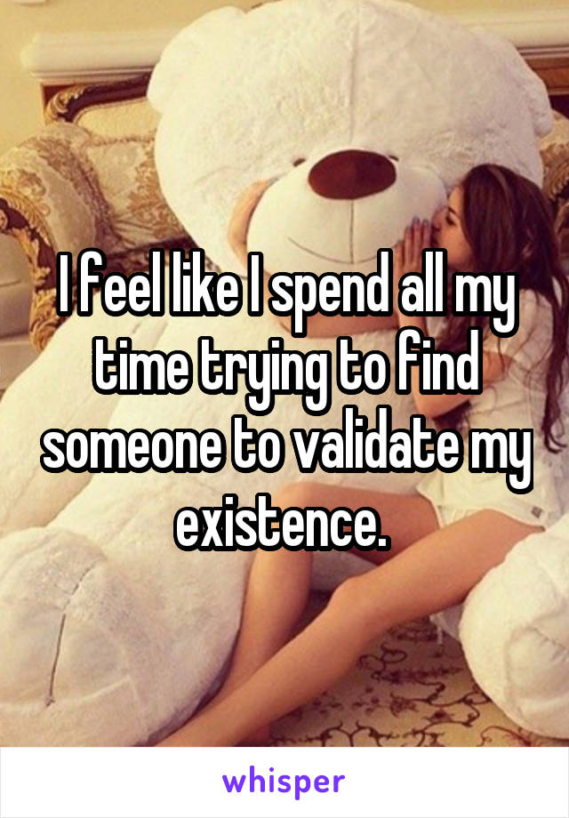 I feel like I spend all my time trying to find someone to validate my existence. 