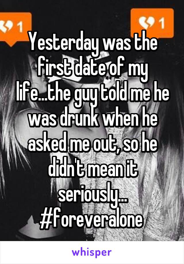 Yesterday was the first date of my life...the guy told me he was drunk when he asked me out, so he didn't mean it seriously... #foreveralone 