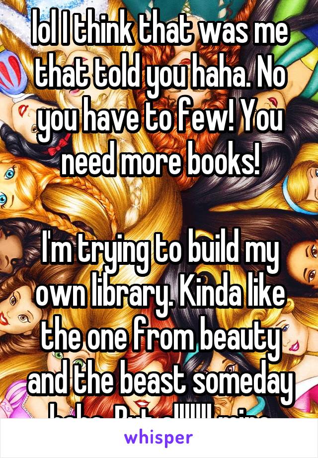 lol I think that was me that told you haha. No you have to few! You need more books!

I'm trying to build my own library. Kinda like the one from beauty and the beast someday haha. But alllllll mine