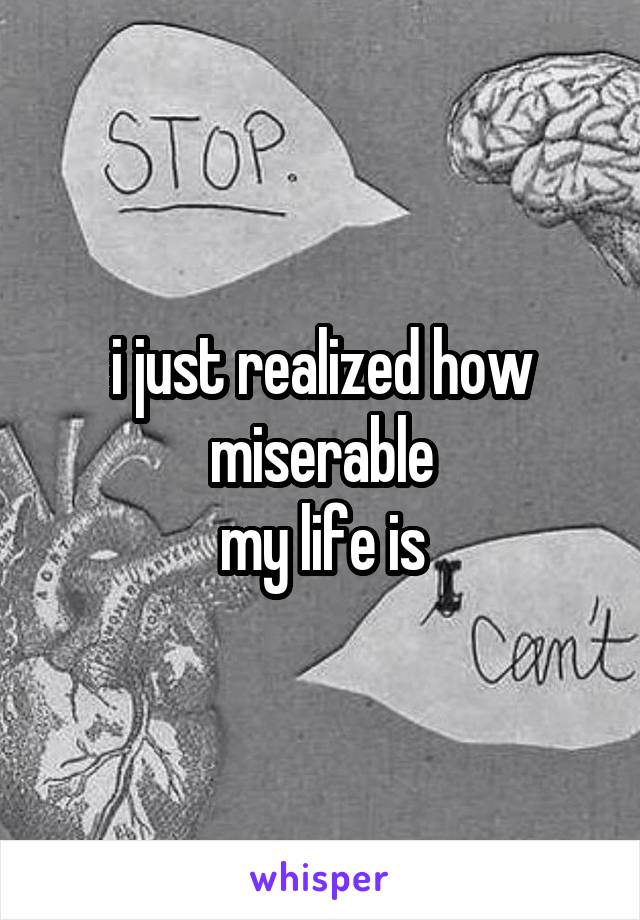 i just realized how miserable
my life is