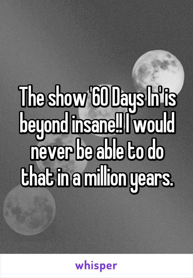 The show '60 Days In' is beyond insane!! I would never be able to do that in a million years.