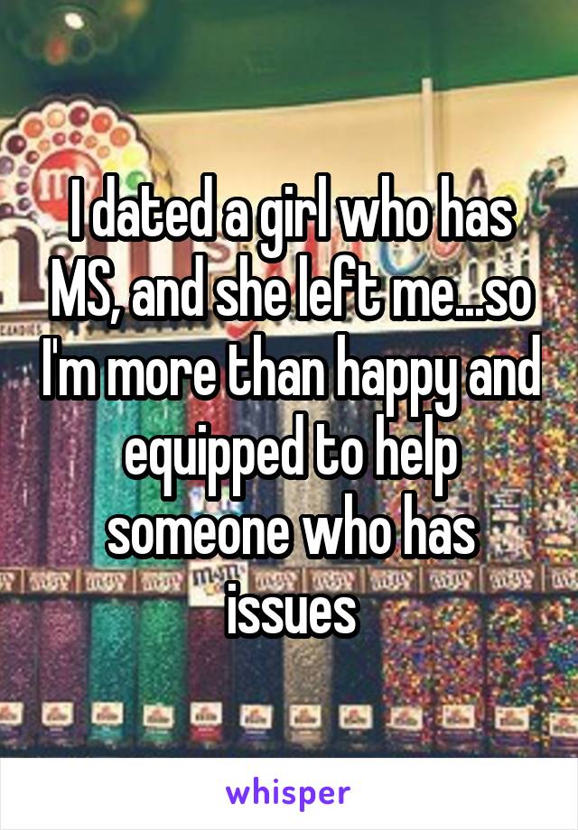 I dated a girl who has MS, and she left me...so I'm more than happy and equipped to help someone who has issues