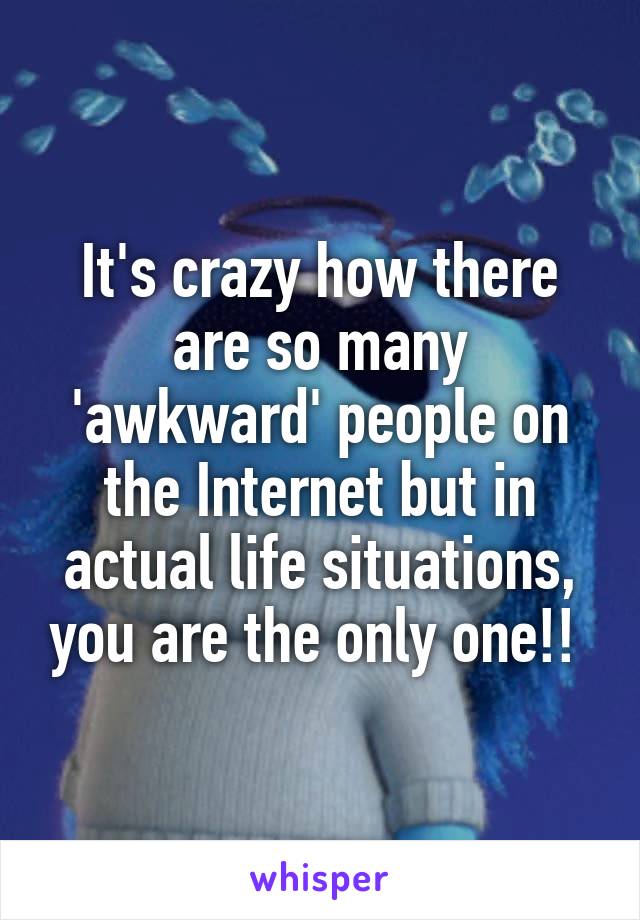 It's crazy how there are so many 'awkward' people on the Internet but in actual life situations, you are the only one!! 