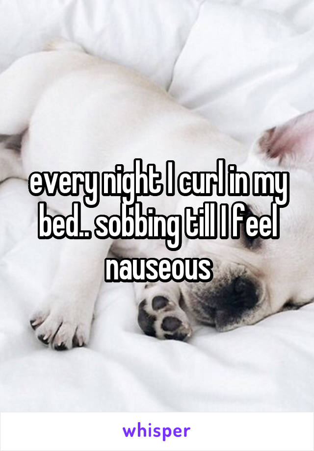 every night I curl in my bed.. sobbing till I feel nauseous