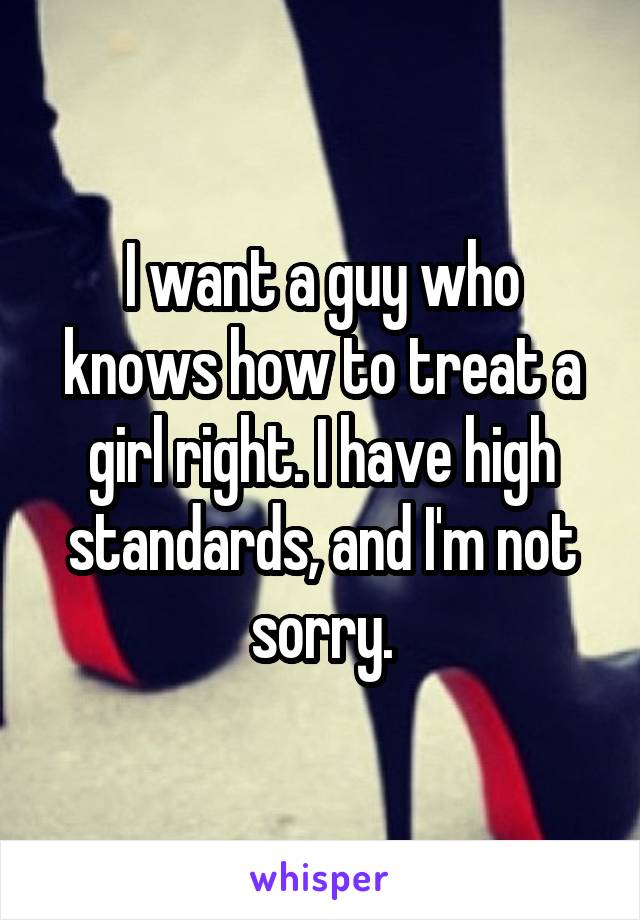 I want a guy who knows how to treat a girl right. I have high standards, and I'm not sorry.