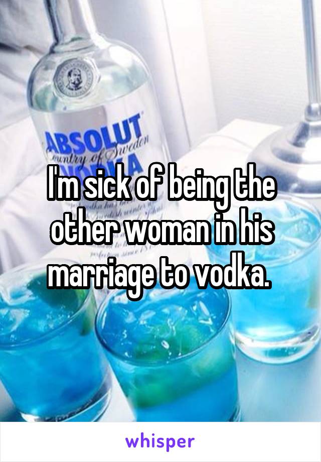 I'm sick of being the other woman in his marriage to vodka. 