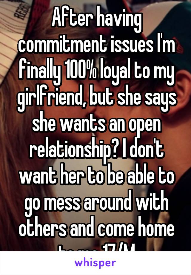 After having commitment issues I'm finally 100% loyal to my girlfriend, but she says she wants an open relationship? I don't want her to be able to go mess around with others and come home to me 17/M