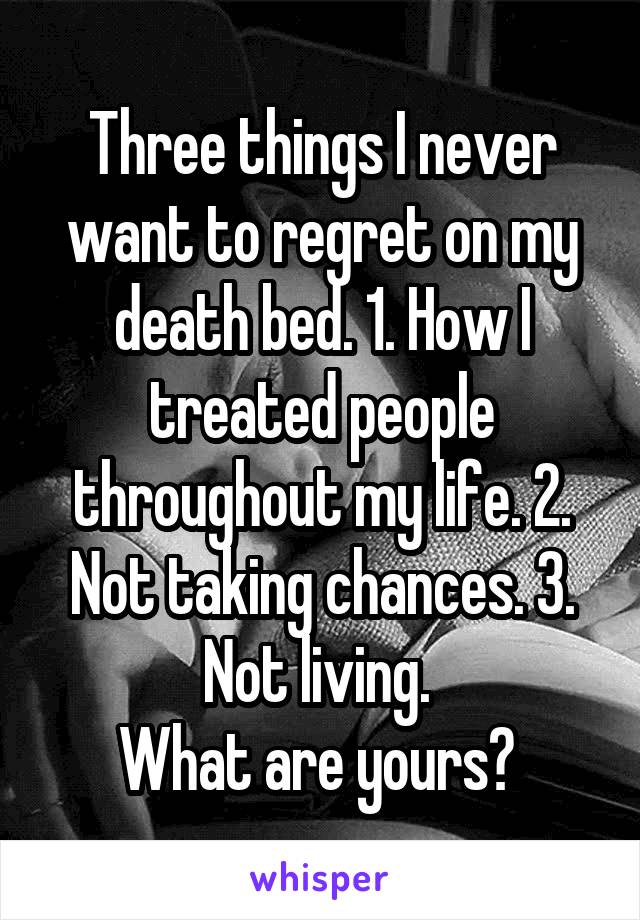 Three things I never want to regret on my death bed. 1. How I treated people throughout my life. 2. Not taking chances. 3. Not living. 
What are yours? 