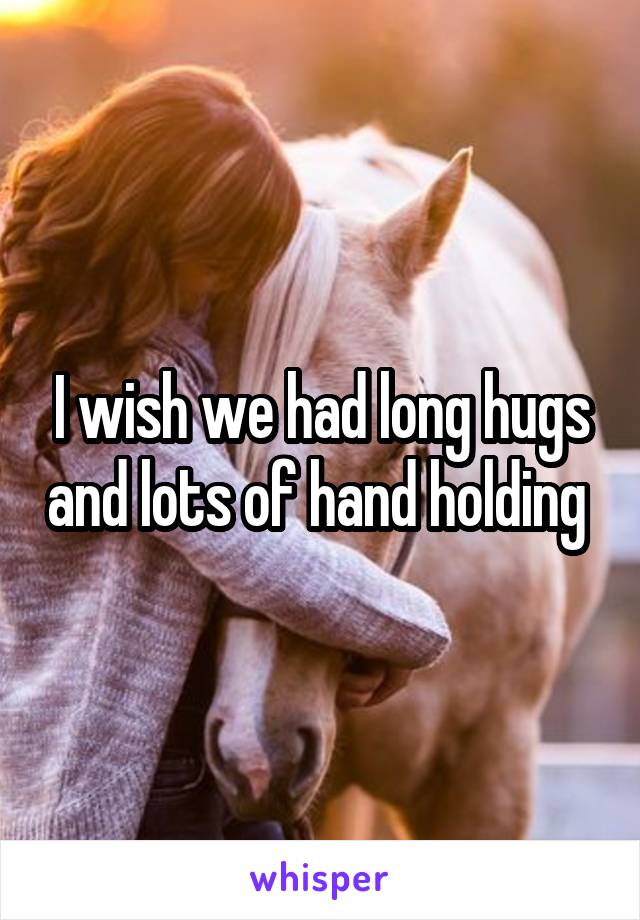 I wish we had long hugs and lots of hand holding 