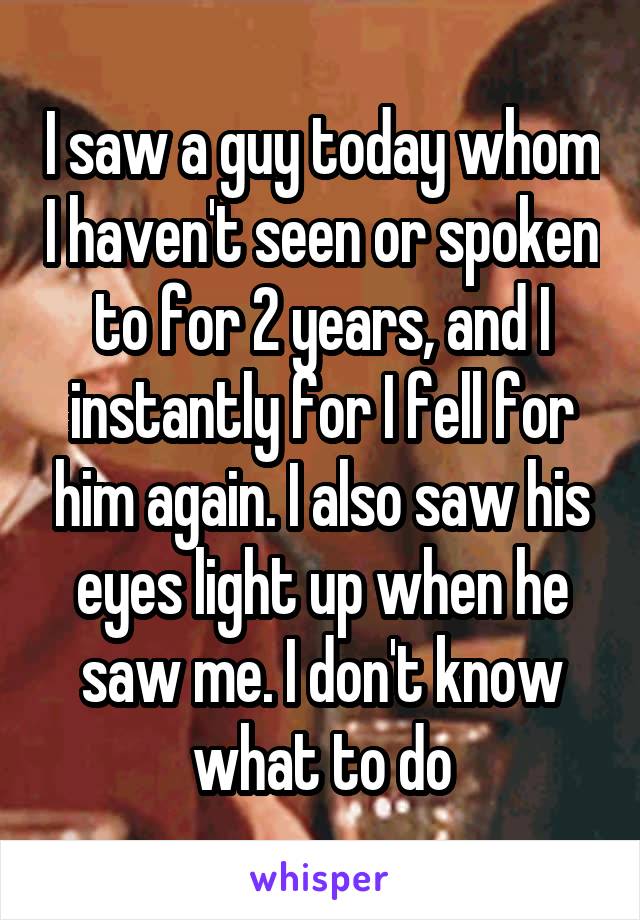 I saw a guy today whom I haven't seen or spoken to for 2 years, and I instantly for I fell for him again. I also saw his eyes light up when he saw me. I don't know what to do