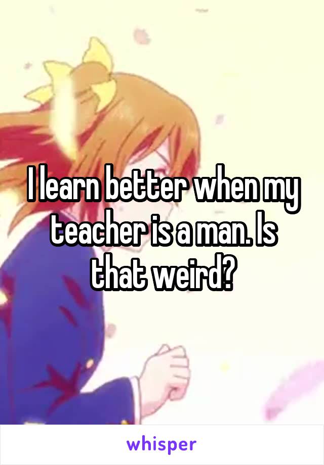 I learn better when my teacher is a man. Is that weird?