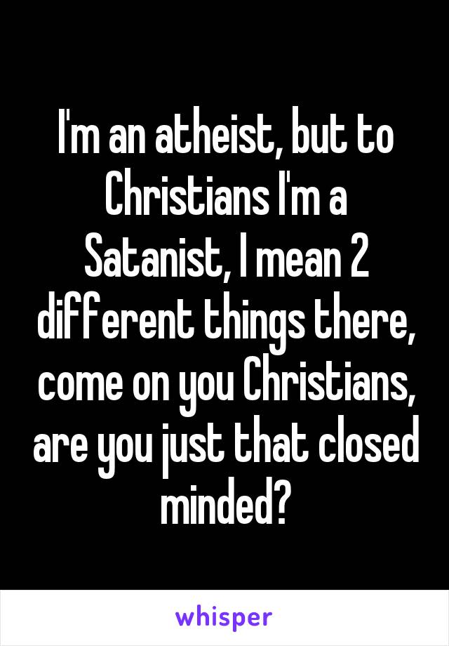 I'm an atheist, but to Christians I'm a Satanist, I mean 2 different things there, come on you Christians, are you just that closed minded?