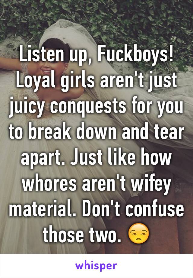 Listen up, Fuckboys! Loyal girls aren't just juicy conquests for you to break down and tear apart. Just like how whores aren't wifey material. Don't confuse those two. 😒