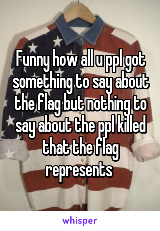 Funny how all u ppl got something to say about the flag but nothing to say about the ppl killed that the flag represents 