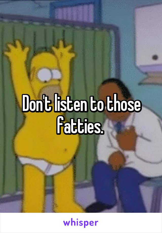 Don't listen to those fatties. 