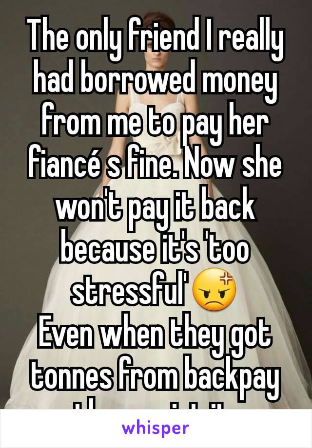 The only friend I really had borrowed money from me to pay her fiancé s fine. Now she won't pay it back because it's 'too stressful'😡
Even when they got tonnes from backpay they waist it.