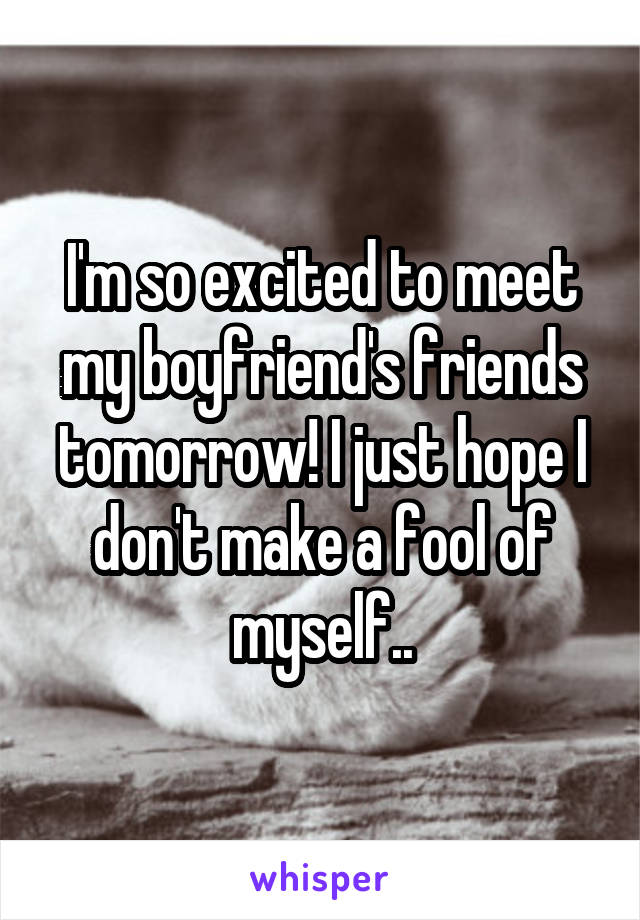 I'm so excited to meet my boyfriend's friends tomorrow! I just hope I don't make a fool of myself..