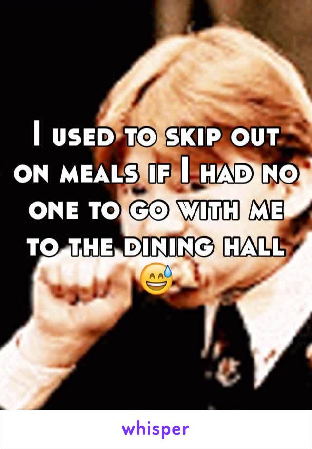 I used to skip out on meals if I had no one to go with me to the dining hall 😅