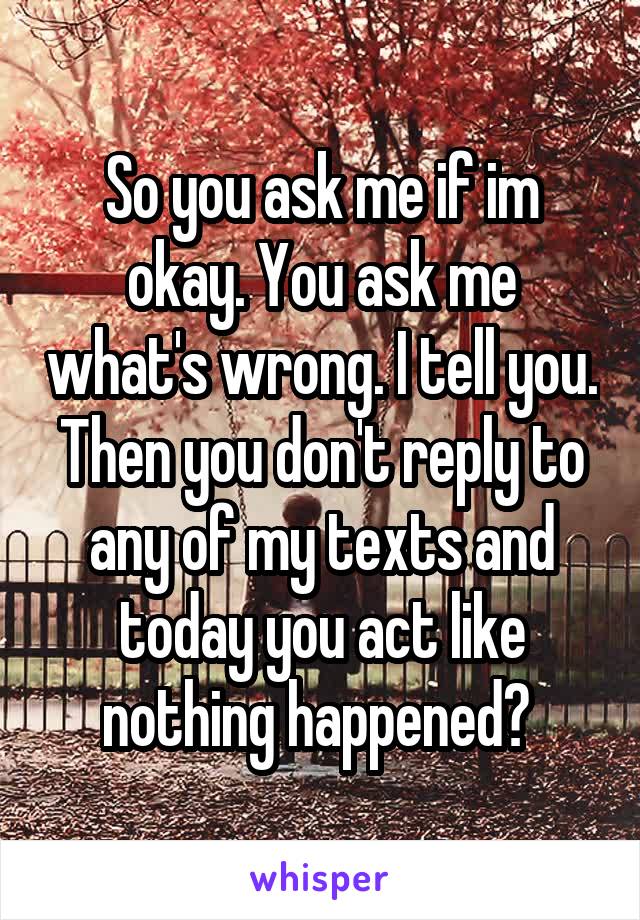 So you ask me if im okay. You ask me what's wrong. I tell you. Then you don't reply to any of my texts and today you act like nothing happened? 