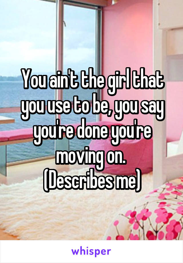 You ain't the girl that you use to be, you say you're done you're moving on. 
(Describes me)