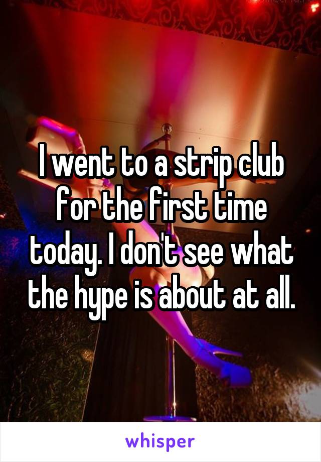 I went to a strip club for the first time today. I don't see what the hype is about at all.