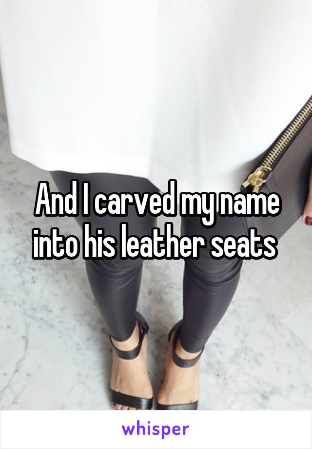 And I carved my name into his leather seats 