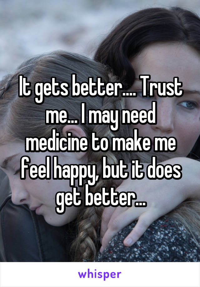 It gets better.... Trust me... I may need medicine to make me feel happy, but it does get better...