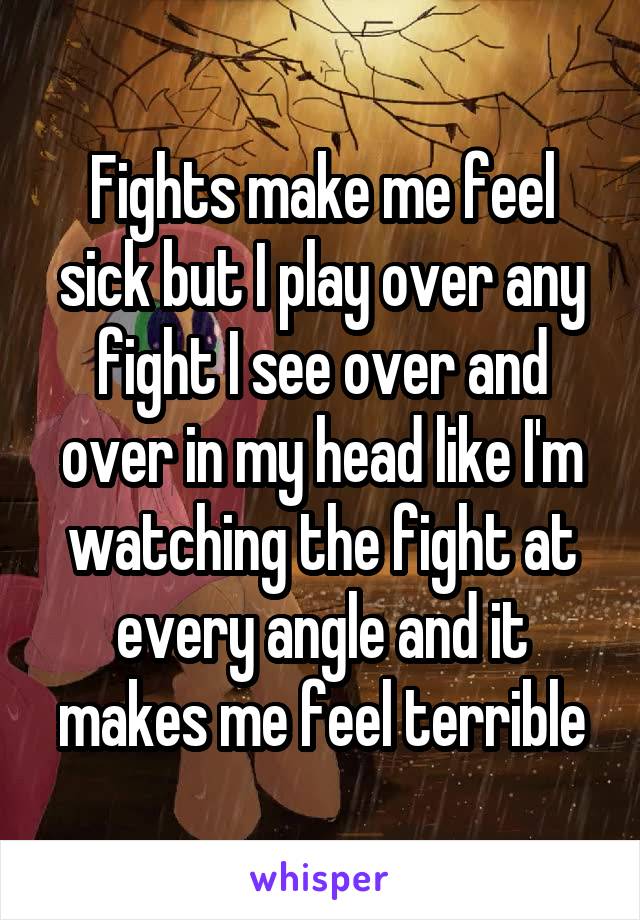 Fights make me feel sick but I play over any fight I see over and over in my head like I'm watching the fight at every angle and it makes me feel terrible