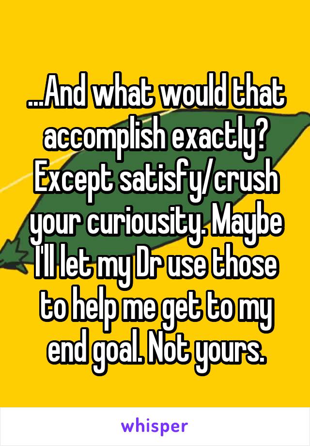 ...And what would that accomplish exactly? Except satisfy/crush your curiousity. Maybe I'll let my Dr use those to help me get to my end goal. Not yours.