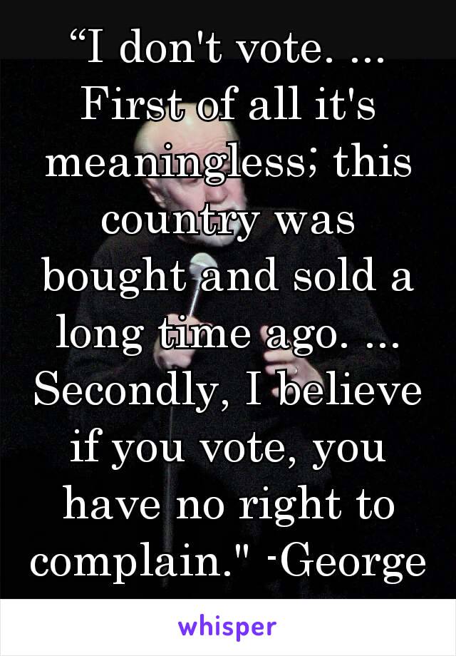 “I don't vote. ... First of all it's meaningless; this country was bought and sold a long time ago. ... Secondly, I believe if you vote, you have no right to complain." -George Carlin