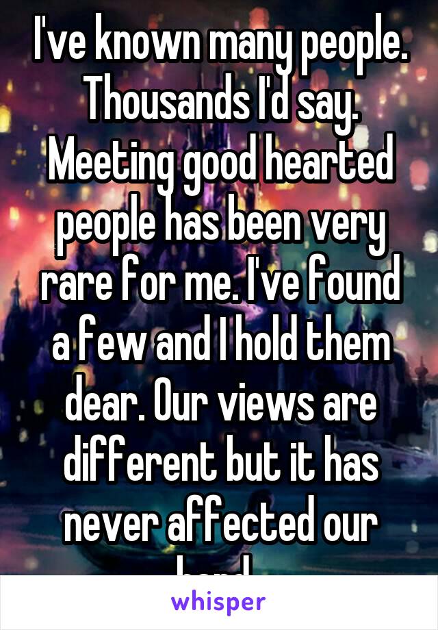 I've known many people. Thousands I'd say. Meeting good hearted people has been very rare for me. I've found a few and I hold them dear. Our views are different but it has never affected our bond. 