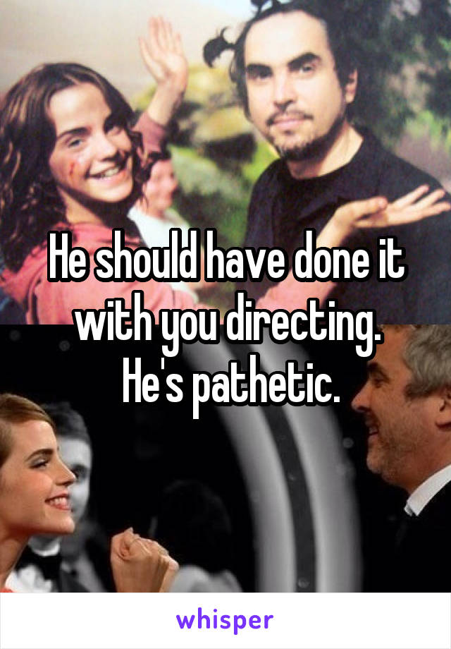 He should have done it with you directing.
 He's pathetic.