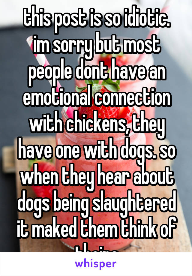 this post is so idiotic.
im sorry but most people dont have an emotional connection with chickens, they have one with dogs. so when they hear about dogs being slaughtered it maked them think of theirs